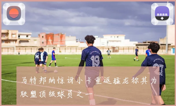 马特邦纳惊讶小卡重返猛龙称其为联盟顶级球员之一