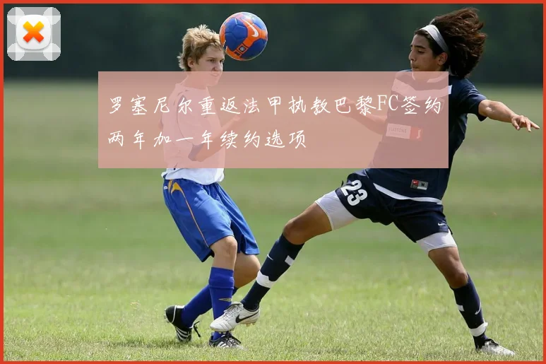 罗塞尼尔重返法甲执教巴黎FC签约两年加一年续约选项