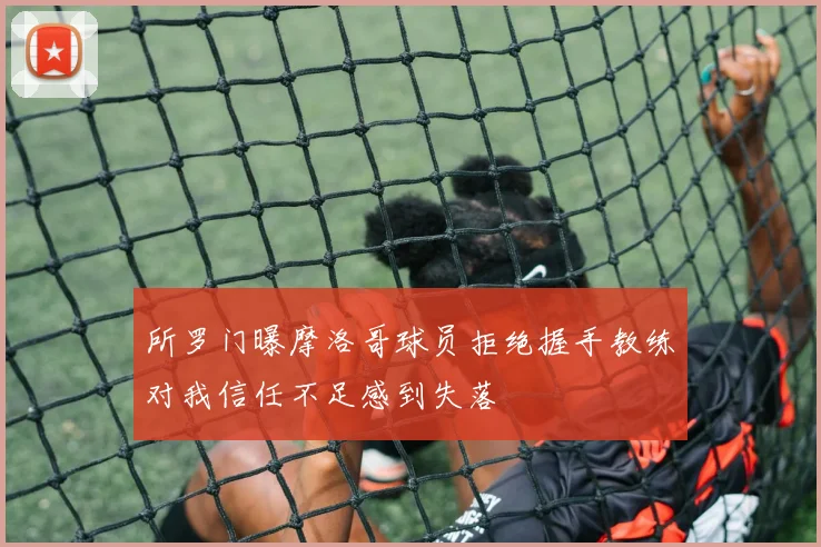 所罗门曝摩洛哥球员拒绝握手教练对我信任不足感到失落