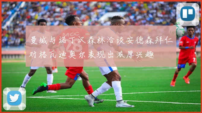 曼城与诺丁汉森林洽谈安德森拜仁对格瓦迪奥尔表现出浓厚兴趣
