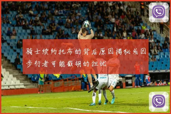 骑士续约托布的背后原因揭秘或因步行者可能截胡的担忧