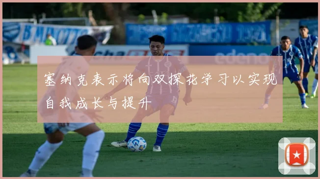 塞纳克表示将向双探花学习以实现自我成长与提升