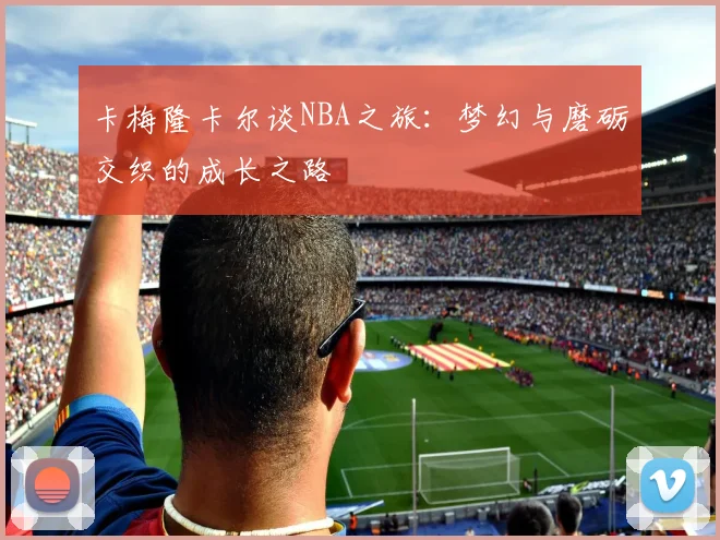 卡梅隆卡尔谈NBA之旅:梦幻与磨砺交织的成长之路