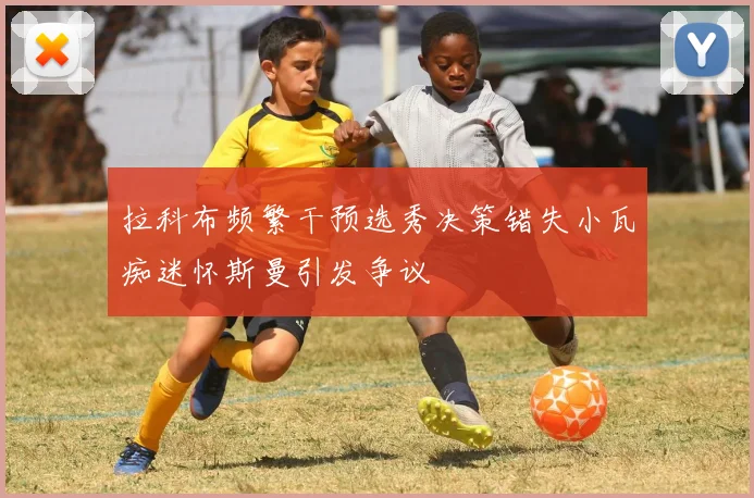 拉科布频繁干预选秀决策错失小瓦痴迷怀斯曼引发争议