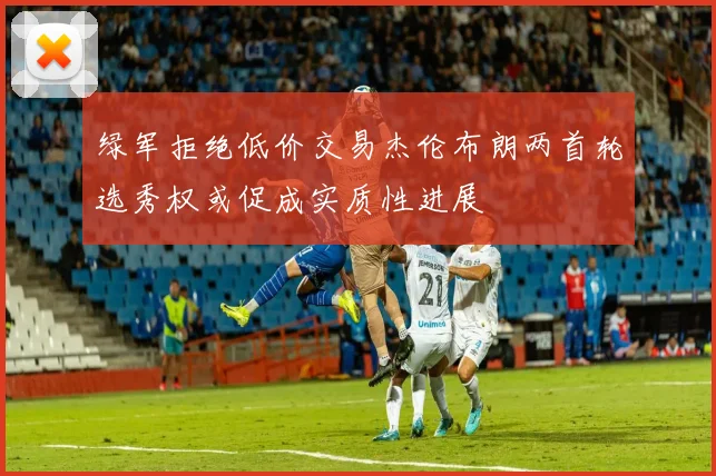 绿军拒绝低价交易杰伦布朗两首轮选秀权或促成实质性进展