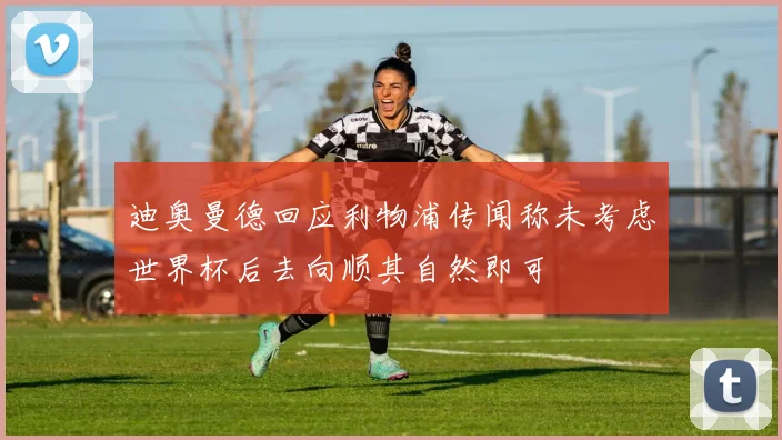 迪奥曼德回应利物浦传闻称未考虑世界杯后去向顺其自然即可