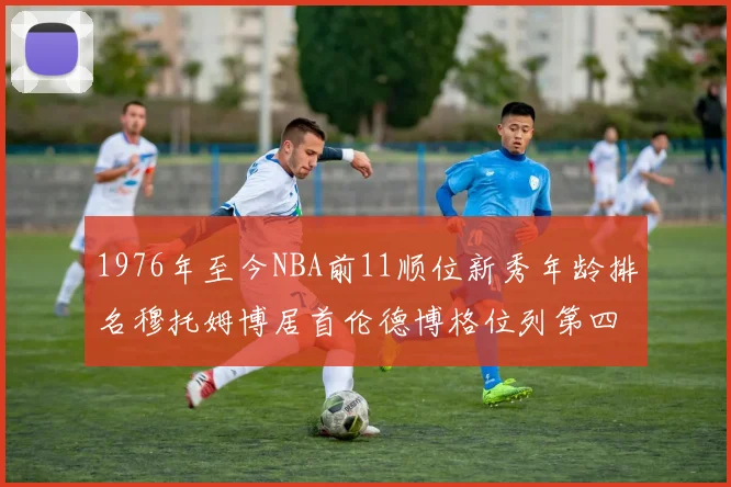 1976年至今NBA前11顺位新秀年龄排名穆托姆博居首伦德博格位列第四