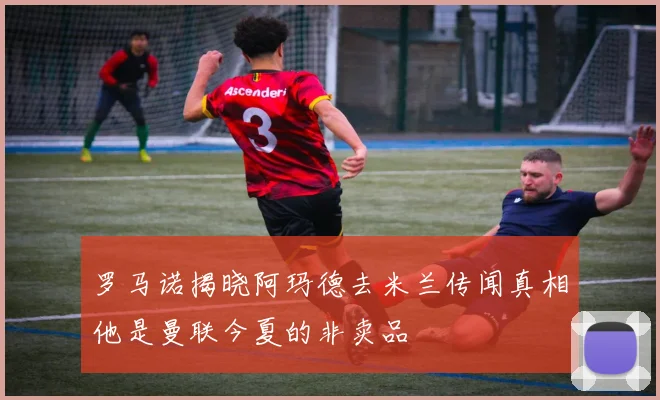 罗马诺揭晓阿玛德去米兰传闻真相他是曼联今夏的非卖品
